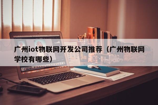 广州iot物联网开发公司推荐（广州物联网学校有哪些）
