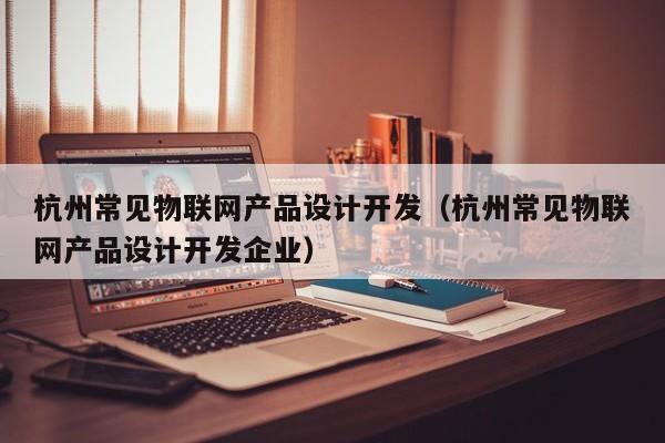 杭州常见物联网产品设计开发（杭州常见物联网产品设计开发企业）