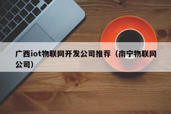 广西iot物联网开发公司推荐（南宁物联网公司）